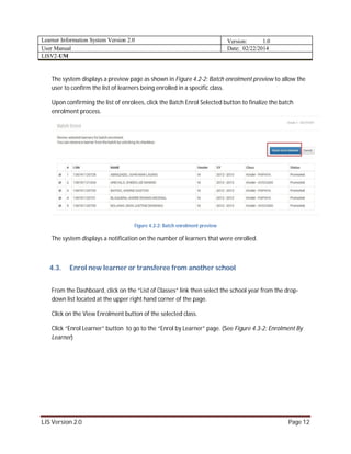 Learner Information System Version 2.0 Version: 1.0
User Manual Date: 02/22/2014
LISV2-UM
LIS Version 2.0 Page 12
The system displays a preview page as shown in Figure 4.2-2: Batch enrolment preview to allow the
user to confirm the list of learners being enrolled in a specific class.
Upon confirming the list of enrolees, click the Batch Enrol Selected button to finalize the batch
enrolment process.
Figure 4.2-2: Batch enrolment preview
The system displays a notification on the number of learners that were enrolled.
4.3. Enrol new learner or transferee from another school
From the Dashboard, click on the “List of Classes” link then select the school year from the drop-
down list located at the upper right hand corner of the page.
Click on the View Enrolment button of the selected class.
Click “Enrol Learner” button to go to the “Enrol by Learner” page. (See Figure 4.3-2: Enrolment By
Learner)
 
