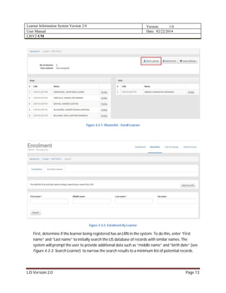 Learner Information System Version 2.0 Version: 1.0
User Manual Date: 02/22/2014
LISV2-UM
LIS Version 2.0 Page 13
Figure 4.3-1: Masterlist - Enroll Learner
Figure 4.3-2: Enrolment By Learner
First, determine if the learner being registered has an LRN in the system. To do this, enter “First
name” and “Last name” to initially search the LIS database of records with similar names. The
system will prompt the user to provide additional data such as “middle name” and “birth date” (see
Figure 4.3-3: Search Learner) to narrow the search results to a minimum list of potential records.
 