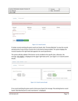 Learner Information System Version 2.0 Version: 1.0
User Manual Date: 02/22/2014
LISV2-UM
LIS Version 2.0 Page 14
Figure 4.3-3: Search Learner
If similar records matching the given search are found, click “Preview Matched” to view the records
and determine if any of these records refer to the learner being enrolled. The system displays the
record/s found on the right hand side opposite the search parameters.
The system will also validate if the learner can be enrolled in the specific class, otherwise, the
message “Not eligible” is displayed on the upper right hand corner. (see Figure 4.3-4: Search Learner
Result)
Figure 4.3-4: Search Learner Result
If no record matching the given search criteria were found, the message “No existing learner record
found. Click New Record to create new learner” is displayed.
 