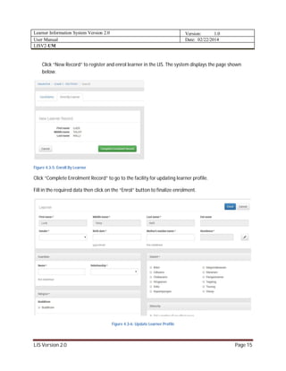 Learner Information System Version 2.0 Version: 1.0
User Manual Date: 02/22/2014
LISV2-UM
LIS Version 2.0 Page 15
Click “New Record” to register and enrol learner in the LIS. The system displays the page shown
below.
Figure 4.3-5: Enroll By Learner
Click “Complete Enrolment Record” to go to the facility for updating learner profile.
Fill in the required data then click on the “Enrol” button to finalize enrolment.
Figure 4.3-6: Update Learner Profile
 