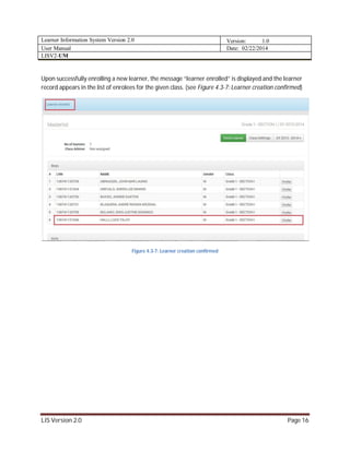 Learner Information System Version 2.0 Version: 1.0
User Manual Date: 02/22/2014
LISV2-UM
LIS Version 2.0 Page 16
Upon successfully enrolling a new learner, the message “learner enrolled” is displayed and the learner
record appears in the list of enrolees for the given class. (see Figure 4.3-7: Learner creation confirmed)
Figure 4.3-7: Learner creation confirmed
 