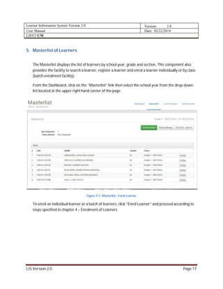 Learner Information System Version 2.0 Version: 1.0
User Manual Date: 02/22/2014
LISV2-UM
LIS Version 2.0 Page 17
5. Masterlist of Learners
The Masterlist displays the list of learners by school year, grade and section. This component also
provides the facility to search a learner, register a learner and enrol a learner individually or by class
(batch enrolment facility).
From the Dashboard, click on the “Masterlist” link then select the school year from the drop-down
list located at the upper right hand corner of the page.
Figure 5-1: Masterlist - Enrol Learner
To enrol an individual learner or a batch of learners, click “Enrol Learner” and proceed according to
steps specified in chapter 4 – Enrolment of Learners
 