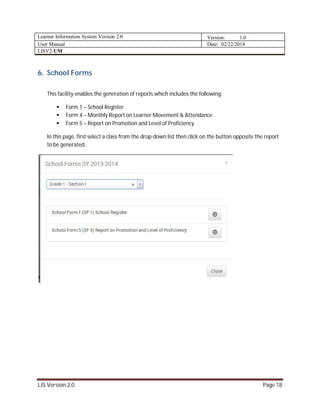 Learner Information System Version 2.0 Version: 1.0
User Manual Date: 02/22/2014
LISV2-UM
LIS Version 2.0 Page 18
6. School Forms
This facility enables the generation of reports which includes the following:
 Form 1 – School Register
 Form 4 – Monthly Report on Learner Movement & Attendance
 Form 5 – Report on Promotion and Level of Proficiency
In this page, first select a class from the drop-down list then click on the button opposite the report
to be generated.
 