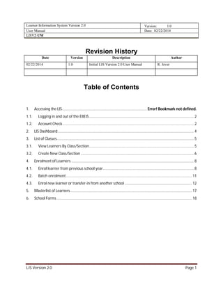 Learner Information System Version 2.0 Version: 1.0
User Manual Date: 02/22/2014
LISV2-UM
LIS Version 2.0 Page 1
Revision History
Date Version Description Author
02/22/2014 1.0 Initial LIS Version 2.0 User Manual R. Jover
Table of Contents
1. Accessing the LIS................................................................................. Error! Bookmark not defined.
1.1. Logging in and out of the EBEIS....................................................................................................2
1.2. Account Check .............................................................................................................................2
2. LIS Dashboard..................................................................................................................................4
3. List of Classes...................................................................................................................................5
3.1. View Learners By Class/Section....................................................................................................5
3.2. Create New Class/Section ............................................................................................................6
4. Enrolment of Learners .....................................................................................................................8
4.1. Enrol learner from previous school year.......................................................................................8
4.2. Batch enrolment........................................................................................................................11
4.3. Enrol new learner or transfer-in from another school ................................................................ 12
5. Masterlist of Learners....................................................................................................................17
6. School Forms .................................................................................................................................18
 