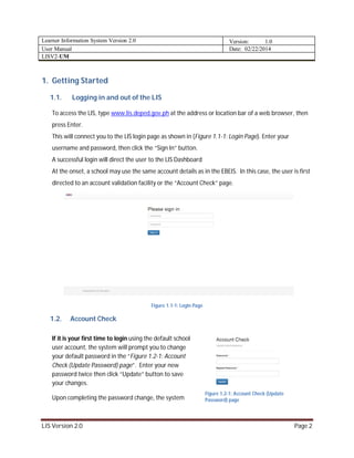 Learner Information System Version 2.0 Version: 1.0
User Manual Date: 02/22/2014
LISV2-UM
LIS Version 2.0 Page 2
1. Getting Started
1.1. Logging in and out of the LIS
To access the LIS, type www.lis.deped.gov.ph at the address or location bar of a web browser, then
press Enter.
This will connect you to the LIS login page as shown in (Figure 1.1-1: Login Page). Enter your
username and password, then click the “Sign In” button.
A successful login will direct the user to the LIS Dashboard
At the onset, a school may use the same account details as in the EBEIS. In this case, the user is first
directed to an account validation facility or the “Account Check” page.
Figure 1.1-1: Login Page
1.2. Account Check
If it is your first time to login using the default school
user account, the system will prompt you to change
your default password in the “Figure 1.2-1: Account
Check (Update Password) page”. Enter your new
password twice then click “Update” button to save
your changes.
Upon completing the password change, the system
Figure 1.2-1: Account Check (Update
Password) page
 
