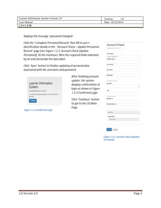 Learner Information System Version 2.0 Version: 1.0
User Manual Date: 02/22/2014
LISV2-UM
LIS Version 2.0 Page 3
displays the message “password changed”.
Click the “Complete Personnel Record” then fill in user’s
identification details in the “Account Check – Update Personnel
Record” page (see Figure 1.2-2: Account Check (Update
Personnel)). At the minimum, fill in the required fields indicated
by an asterisk beside the data label.
Click “Save” button to finalize updating of personal data
associated with the username and password.
After finalizing account
update, the system
displays confirmation of
login as shown in Figure
1.2-3 Confirmed Login
Click “Continue” button
to get to the LIS Main
Page.
Figure 1.2-3 Confirmed Login
Figure 1.2-2: Account Check (Update
Personnel)
 