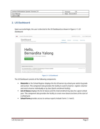 Learner Information System Version 2.0 Version: 1.0
User Manual Date: 02/22/2014
LISV2-UM
LIS Version 2.0 Page 4
2. LIS Dashboard
Upon successful login, the user is directed to the LIS Dashboard as shown in Figure 2-1: LIS
Dashboard.
Figure 2-1: LIS Dashboard
The LIS Dashboard consists of the following components:
 Masterlist or the School Register displays the list of learners by school year and/or by grade
and section. This component also provides the facility to search a learner, register a learner
and enrol a learner individually or by class (batch enrolment facility).
 List of Classes displays the list of classes and the total enrolment by class for a given school
year. This component also provides the facility to create new classes/sections at the start of
a school year.
 School Forms provides access to various reports include Forms 1, 4 and 5.
 