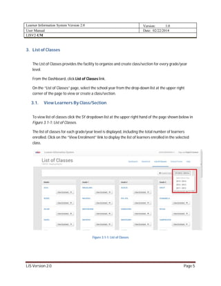 Learner Information System Version 2.0 Version: 1.0
User Manual Date: 02/22/2014
LISV2-UM
LIS Version 2.0 Page 5
3. List of Classes
The List of Classes provides the facility to organize and create class/section for every grade/year
level.
From the Dashboard, click List of Classes link.
On the “List of Classes” page, select the school year from the drop-down list at the upper right
corner of the page to view or create a class/section.
3.1. View Learners By Class/Section
To view list of classes click the SY dropdown list at the upper right hand of the page shown below in
Figure 3.1-1: List of Classes.
The list of classes for each grade/year level is displayed, including the total number of learners
enrolled. Click on the “View Enrolment” link to display the list of learners enrolled in the selected
class.
Figure 3.1-1: List of Classes
 