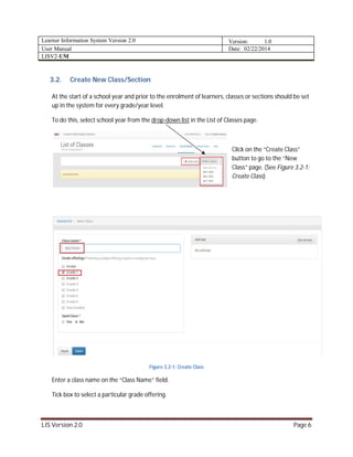 Learner Information System Version 2.0 Version: 1.0
User Manual Date: 02/22/2014
LISV2-UM
LIS Version 2.0 Page 6
3.2. Create New Class/Section
At the start of a school year and prior to the enrolment of learners, classes or sections should be set
up in the system for every grade/year level.
To do this, select school year from the drop-down list in the List of Classes page.
Click on the “Create Class”
button to go to the “New
Class” page. (See Figure 3.2-1:
Create Class)
Figure 3.2-1: Create Class
Enter a class name on the “Class Name” field.
Tick box to select a particular grade offering.
 