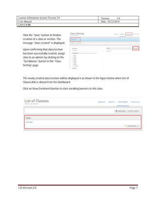 Learner Information System Version 2.0 Version: 1.0
User Manual Date: 02/22/2014
LISV2-UM
LIS Version 2.0 Page 7
Click the “Save” button to finalize
creation of a class or section. The
message “class created” is displayed.
Upon confirming that class/section
has been successfully created, assign
class to an adviser by clicking on the
“Set Adviser” button in the “Class
Setting” page.
The newly created class/section will be displayed is as shown in the figure below when List of
Classes link is clicked from the Dashboard.
Click on View Enrolment button to start enrolling learners to this class.
 