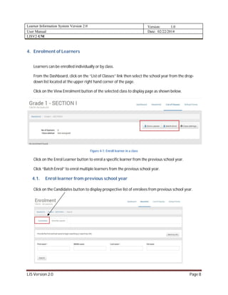 Learner Information System Version 2.0 Version: 1.0
User Manual Date: 02/22/2014
LISV2-UM
LIS Version 2.0 Page 8
4. Enrolment of Learners
Learners can be enrolled individually or by class.
From the Dashboard, click on the “List of Classes” link then select the school year from the drop-
down list located at the upper right hand corner of the page.
Click on the View Enrolment button of the selected class to display page as shown below.
Figure 4-1: Enroll learner in a class
Click on the Enrol Learner button to enrol a specific learner from the previous school year.
Click “Batch Enrol” to enrol multiple learners from the previous school year.
4.1. Enrol learner from previous school year
Click on the Candidates button to display prospective list of enrolees from previous school year.
 