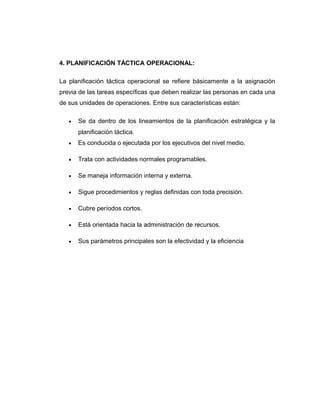 4. PLANIFICACIÓN TÁCTICA OPERACIONAL:
La planificación táctica operacional se refiere básicamente a la asignación
previa de las tareas específicas que deben realizar las personas en cada una
de sus unidades de operaciones. Entre sus características están:
• Se da dentro de los lineamientos de la planificación estratégica y la
planificación táctica.
• Es conducida o ejecutada por los ejecutivos del nivel medio.
• Trata con actividades normales programables.
• Se maneja información interna y externa.
• Sigue procedimientos y reglas definidas con toda precisión.
• Cubre períodos cortos.
• Está orientada hacia la administración de recursos.
• Sus parámetros principales son la efectividad y la eficiencia
 