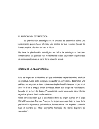 PLANIFICACIÓN ESTRATEGICA
La planificación estratégica es el proceso de determinar cómo una
organización puede hacer el mejor uso posible de sus recursos (fuerza de
trabajo, capital, clientes, etc.) en el futuro.
Mediante la planificación estratégica se define la estrategia o dirección,
estableciendo las posibles vías mediante las cuales se puedan seguir cursos
de acción particulares, a partir de la situación actual.
ORIGEN DE LA PLANIFICACIÓN:
Esta se origina en el momento en que un hombre se planteó como alcanzar
un objetivo, fuese este construir, conquistar un adversario, desarrollar una
política, etc. Algunos autores opinan que la planificación tiene su origen en el
año 1918 en la antigua Unión Soviética. Dicen que Surge la Planificación,
basada en la Ley de Justas Proporciones, como necesaria para intentar
organizar y hacer funcionar la sociedad.
Otras personas creen que la planificación tiene su origen cuando en el Siglo
XVI el Economista Frances François du Noyer promueve, bajo la base de la
planificación organizada y sistemática, la creación de una empresa comercial
bajo el nombre de "Real Compañía Francesa del Santo Sepulcro de
Jerusalén" .
 