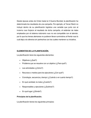 Desde épocas antes de Cristo hasta la II Guerra Mundial, la planificación ha
determinado los resultados de una campaña. Por ejemplo, el Tercer Reich no
incluyó dentro de su planificación logística una variable que junto con el
invierno ruso forjaron el resultado de dicha campaña, el estándar de rieles
empleados por el sistema rodoviario ruso no era compatible con el alemán,
por lo que los trenes alemanes no pudieron llevar suministros al frente ruso lo
cual dejo a la ofensiva sin pertrechos con los cuales mantener su iniciativa.
ELEMENTOS DE LA PLANIFICACIÓN.
La planificación tiene los siguientes elementos:
• Objetivos (¿Qué?)
• Problema que se resuelve con un objetivo (¿Para qué?)
• Las actividades (¿Cómo?)
• Recursos o medios para los ejecutores (¿Con qué?)
• Cronología, secuencia y tiempo (¿Cuándo o en cuanto tiempo?)
• En qué cantidad, la meta (¿Cuánto?)
• Responsables y ejecutores (¿Quiénes?)
• En qué lugar (¿Dónde?)
Principios de la planificación.
La planificación tienes los siguientes principios:
 