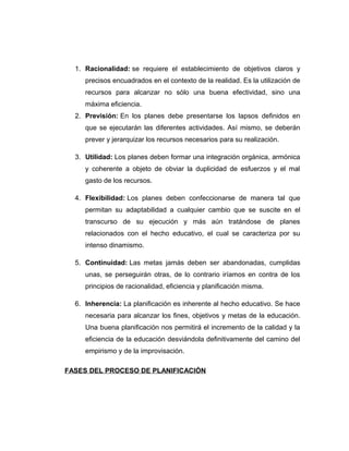 1. Racionalidad: se requiere el establecimiento de objetivos claros y
precisos encuadrados en el contexto de la realidad. Es la utilización de
recursos para alcanzar no sólo una buena efectividad, sino una
máxima eficiencia.
2. Previsión: En los planes debe presentarse los lapsos definidos en
que se ejecutarán las diferentes actividades. Así mismo, se deberán
prever y jerarquizar los recursos necesarios para su realización.
3. Utilidad: Los planes deben formar una integración orgánica, armónica
y coherente a objeto de obviar la duplicidad de esfuerzos y el mal
gasto de los recursos.
4. Flexibilidad: Los planes deben confeccionarse de manera tal que
permitan su adaptabilidad a cualquier cambio que se suscite en el
transcurso de su ejecución y más aún tratándose de planes
relacionados con el hecho educativo, el cual se caracteriza por su
intenso dinamismo.
5. Continuidad: Las metas jamás deben ser abandonadas, cumplidas
unas, se perseguirán otras, de lo contrario iríamos en contra de los
principios de racionalidad, eficiencia y planificación misma.
6. Inherencia: La planificación es inherente al hecho educativo. Se hace
necesaria para alcanzar los fines, objetivos y metas de la educación.
Una buena planificación nos permitirá el incremento de la calidad y la
eficiencia de la educación desviándola definitivamente del camino del
empirismo y de la improvisación.
FASES DEL PROCESO DE PLANIFICACIÓN
 