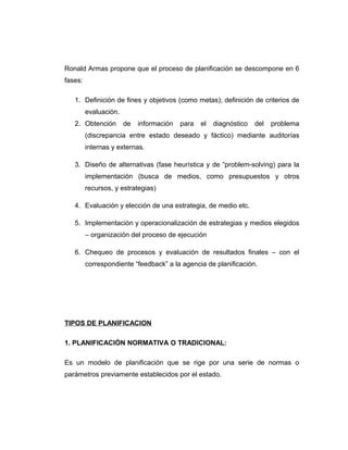 Ronald Armas propone que el proceso de planificación se descompone en 6
fases:
1. Definición de fines y objetivos (como metas); definición de criterios de
evaluación.
2. Obtención de información para el diagnóstico del problema
(discrepancia entre estado deseado y fáctico) mediante auditorías
internas y externas.
3. Diseño de alternativas (fase heurística y de “problem-solving) para la
implementación (busca de medios, como presupuestos y otros
recursos, y estrategias)
4. Evaluación y elección de una estrategia, de medio etc.
5. Implementación y operacionalización de estrategias y medios elegidos
– organización del proceso de ejecución
6. Chequeo de procesos y evaluación de resultados finales – con el
correspondiente “feedback” a la agencia de planificación.
TIPOS DE PLANIFICACION
1. PLANIFICACIÓN NORMATIVA O TRADICIONAL:
Es un modelo de planificación que se rige por una serie de normas o
parámetros previamente establecidos por el estado.
 