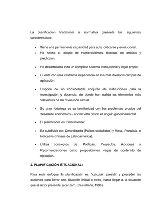 La planificación tradicional o normativa presenta las siguientes
características:
• Tiene una permanente capacidad para auto criticarse y evolucionar.
• Ha hecho el acopio de numerosísimas técnicas de análisis y
predicción.
• Ha desarrollado todo un complejo sistema institucional y legal propio.
• Cuenta con una vastísima experiencia en los más diversos campos de
aplicación.
• Dispone de un considerable conjunto de instituciones para la
investigación y docencia, de donde han salido los elementos más
relevantes de su revolución actual.
• Su gran fortaleza es su familiaridad con los problemas propios del
desarrollo económico – social visto desde el ángulo gubernamental.
• El planificador es “omnisciente”.
• Se subdivide en: Centralizada (Países socialistas) y Mixta, Pluralista, o
Indicativa (Países de Latinoamérica).
• Utiliza conceptos de Políticas, Proyectos, Acciones y
Recomendaciones como proposiciones vagas de contenido de
ejecución.
2. PLANIFICACIÓN SITUACIONAL:
Para este enfoque la planificación es: “calcular, presidir y preceder las
acciones para llevar una situación inicial a otras, hasta llegar a la situación
que el actor pretende alcanzar”. (Castellano, 1998)
 