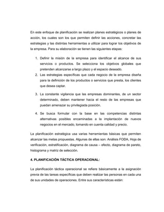 En este enfoque de planificación se realizan planes estratégicos o planes de
acción, los cuales son los que permiten definir las acciones, concretar las
estrategias y las distintas herramientas a utilizar para lograr los objetivos de
la empresa. Para su elaboración se tienen las siguientes etapas:
1. Definir la misión de la empresa para identificar el alcance de sus
servicios o productos. Se selecciona los objetivos globales que
pretenden alcanzarse a largo plazo y el espacio deseado.
2. Las estrategias específicas que cada negocio de la empresa diseña
para la definición de los productos o servicios que presta, los clientes
que desea captar.
3. La constante vigilancia que las empresas dominantes, de un sector
determinado, deben mantener hacia el resto de las empresas que
puedan amenazar su privilegiada posición.
4. Se busca formular con la base en las competencias distintas
alternativas posibles encaminadas a la implantación de nuevos
negocios en el mercado, tomando en cuenta calidad y precio.
La planificación estratégica usa varias herramientas básicas que permiten
alcanzar las metas propuestas. Algunas de ellas son: Análisis FODA, Hoja de
verificación, estratificación, diagrama de causa – efecto, diagrama de pareto,
histograma y matriz de selección.
4. PLANIFICACIÓN TÁCTICA OPERACIONAL:
La planificación táctica operacional se refiere básicamente a la asignación
previa de las tareas específicas que deben realizar las personas en cada una
de sus unidades de operaciones. Entre sus características están:
 