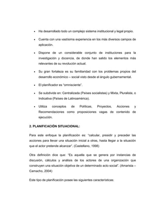 • Ha desarrollado todo un complejo sistema institucional y legal propio.
• Cuenta con una vastísima experiencia en los más diversos campos de
aplicación.
• Dispone de un considerable conjunto de instituciones para la
investigación y docencia, de donde han salido los elementos más
relevantes de su revolución actual.
• Su gran fortaleza es su familiaridad con los problemas propios del
desarrollo económico – social visto desde el ángulo gubernamental.
• El planificador es “omnisciente”.
• Se subdivide en: Centralizada (Países socialistas) y Mixta, Pluralista, o
Indicativa (Países de Latinoamérica).
• Utiliza conceptos de Políticas, Proyectos, Acciones y
Recomendaciones como proposiciones vagas de contenido de
ejecución.
2. PLANIFICACIÓN SITUACIONAL:
Para este enfoque la planificación es: “calcular, presidir y preceder las
acciones para llevar una situación inicial a otras, hasta llegar a la situación
que el actor pretende alcanzar”. (Castellano, 1998)
Otra definición dice que: “Es aquella que se genera por instancias de
discusión, cálculos y análisis de los actores de una organización que
construyen una situación objetiva de un determinado acto social”. (Amarista –
Camacho, 2004)
Este tipo de planificación posee las siguientes características:
 