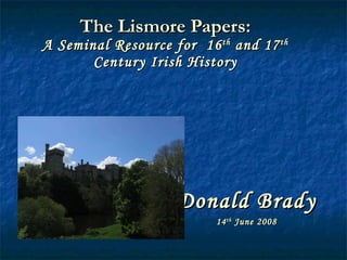 The Lismore Papers: A Seminal Resource for  16 th  and 17 th  Century Irish History Donald Brady 14 th  June 2008 