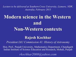 Lecture to be delivered at Southern Cross University, Lismore, NSW,
Australia, February 2015
Modern science in the Western
and
Non-Western contexts
Rajesh Kochhar
President IAU Commission 41: History of Astronomy
Hon. Prof., Panjab University, Mathematics Department, Chandigarh
Indian Institute of Science Education and Research, Mohali, Punjab
rkochhar2000@yahoo.com
 