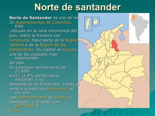 Norte de santander Norte de Santander  es uno de los  32  departamentos de Colombia . Está ubicado en la zona nororiental del país, sobre la frontera con  Venezuela . Hace parte de la  Región  Andina  y de la  Región de los  Santanderes . Su capital es  Cúcuta ,  una de las ciudades más importantes del país. Su extensión territorial es de 21.658  km2 3  (1.9% del territorio nacional), y su  densidad de 66.8 Hab/Km. Limita al  norte y al este con  Venezuela , al sur con los  departamentos  de  Boyacá  y  Santander, y al oeste con  Santander  y  Cesar . Norte de Santander Departamento de Colombia                                                                        Himno :  Himno  de Norte de Santander Escudo Bandera                                                                   