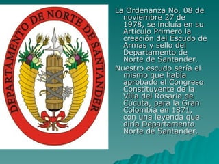 La Ordenanza No. 08 de noviembre 27 de 1978, se incluía en su Artículo Primero la creación del Escudo de Armas y sello del Departamento de Norte de Santander. Nuestro escudo sería el mismo que había aprobado el Congreso Constituyente de la Villa del Rosario de Cúcuta, para la Gran Colombia en 1871, con una leyenda que diría Departamento Norte de Santander. 