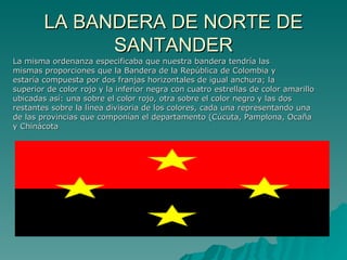 LA BANDERA DE NORTE DE SANTANDER La misma ordenanza especificaba que nuestra bandera tendría las  mismas proporciones que la Bandera de la República de Colombia y  estaría compuesta por dos franjas horizontales de igual anchura; la  superior de color rojo y la inferior negra con cuatro estrellas de color amarillo  ubicadas así: una sobre el color rojo, otra sobre el color negro y las dos  restantes sobre la línea divisoria de los colores, cada una representando una  de las provincias que componían el departamento (Cúcuta, Pamplona, Ocaña  y Chinácota  