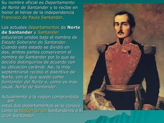 Su nombre oficial es  Departamento  de Norte de Santander  y lo recibe en  honor al héroe de la independencia  Francisco de Paula Santander . Los actuales  departamentos  de  Norte  de Santander  y  Santander   estuvieron unidos bajo el nombre de  Estado Soberano de Santander .  Cuando este estado se dividió en  dos, ambas partes conservaron el  nombre de Santander por lo que se  decidió distinguirlos de acuerdo con  su ubicación cardinal. Así, la más  septentrional recibió el distintivo de  Norte, con el que quedó como  Santander del Norte  o, como es más  usual,  Norte de Santander . Actualmente a la región comprendida por  estos dos departamentos se le conoce  como la  Región de los  Santanderes  o El  Gran Santander. 