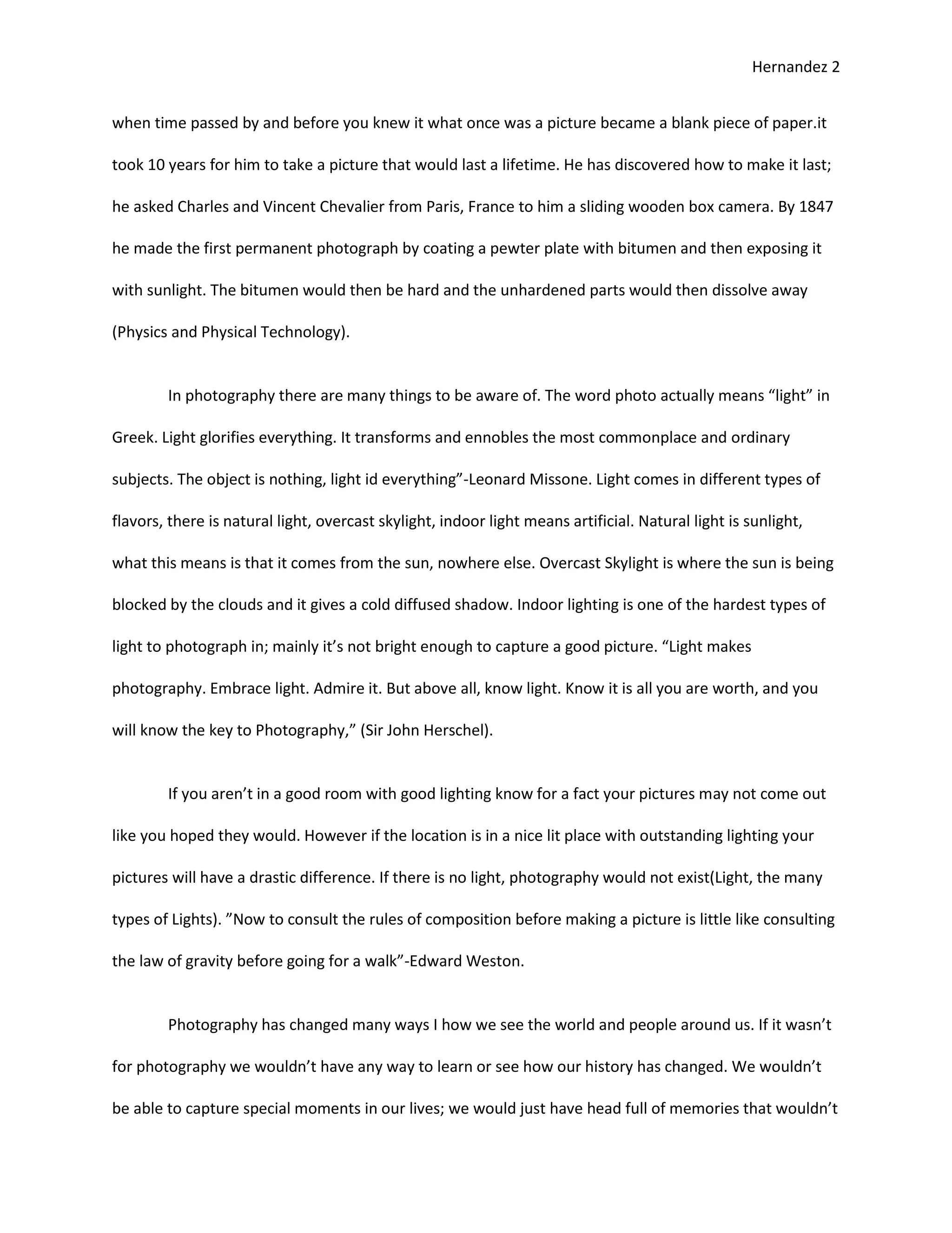 Hernandez 2


when time passed by and before you knew it what once was a picture became a blank piece of paper.it

took 10 years for him to take a picture that would last a lifetime. He has discovered how to make it last;

he asked Charles and Vincent Chevalier from Paris, France to him a sliding wooden box camera. By 1847

he made the first permanent photograph by coating a pewter plate with bitumen and then exposing it

with sunlight. The bitumen would then be hard and the unhardened parts would then dissolve away

(Physics and Physical Technology).


        In photography there are many things to be aware of. The word photo actually means “light” in

Greek. Light glorifies everything. It transforms and ennobles the most commonplace and ordinary

subjects. The object is nothing, light id everything”-Leonard Missone. Light comes in different types of

flavors, there is natural light, overcast skylight, indoor light means artificial. Natural light is sunlight,

what this means is that it comes from the sun, nowhere else. Overcast Skylight is where the sun is being

blocked by the clouds and it gives a cold diffused shadow. Indoor lighting is one of the hardest types of

light to photograph in; mainly it’s not bright enough to capture a good picture. “Light makes

photography. Embrace light. Admire it. But above all, know light. Know it is all you are worth, and you

will know the key to Photography,” (Sir John Herschel).


        If you aren’t in a good room with good lighting know for a fact your pictures may not come out

like you hoped they would. However if the location is in a nice lit place with outstanding lighting your

pictures will have a drastic difference. If there is no light, photography would not exist(Light, the many

types of Lights). ”Now to consult the rules of composition before making a picture is little like consulting

the law of gravity before going for a walk”-Edward Weston.


        Photography has changed many ways I how we see the world and people around us. If it wasn’t

for photography we wouldn’t have any way to learn or see how our history has changed. We wouldn’t

be able to capture special moments in our lives; we would just have head full of memories that wouldn’t
 