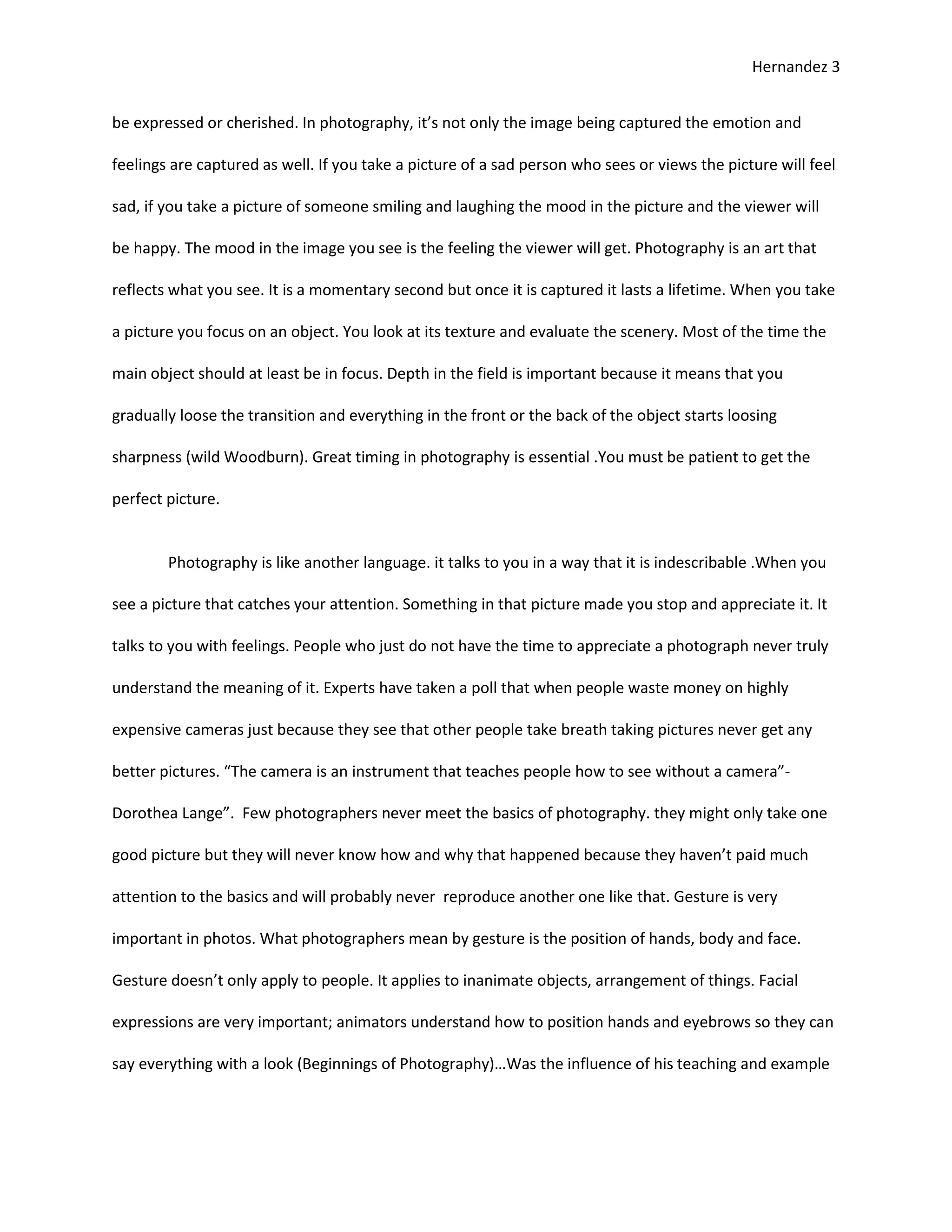 Hernandez 3


be expressed or cherished. In photography, it’s not only the image being captured the emotion and

feelings are captured as well. If you take a picture of a sad person who sees or views the picture will feel

sad, if you take a picture of someone smiling and laughing the mood in the picture and the viewer will

be happy. The mood in the image you see is the feeling the viewer will get. Photography is an art that

reflects what you see. It is a momentary second but once it is captured it lasts a lifetime. When you take

a picture you focus on an object. You look at its texture and evaluate the scenery. Most of the time the

main object should at least be in focus. Depth in the field is important because it means that you

gradually loose the transition and everything in the front or the back of the object starts loosing

sharpness (wild Woodburn). Great timing in photography is essential .You must be patient to get the

perfect picture.


        Photography is like another language. it talks to you in a way that it is indescribable .When you

see a picture that catches your attention. Something in that picture made you stop and appreciate it. It

talks to you with feelings. People who just do not have the time to appreciate a photograph never truly

understand the meaning of it. Experts have taken a poll that when people waste money on highly

expensive cameras just because they see that other people take breath taking pictures never get any

better pictures. “The camera is an instrument that teaches people how to see without a camera”-

Dorothea Lange”. Few photographers never meet the basics of photography. they might only take one

good picture but they will never know how and why that happened because they haven’t paid much

attention to the basics and will probably never reproduce another one like that. Gesture is very

important in photos. What photographers mean by gesture is the position of hands, body and face.

Gesture doesn’t only apply to people. It applies to inanimate objects, arrangement of things. Facial

expressions are very important; animators understand how to position hands and eyebrows so they can

say everything with a look (Beginnings of Photography)…Was the influence of his teaching and example
 