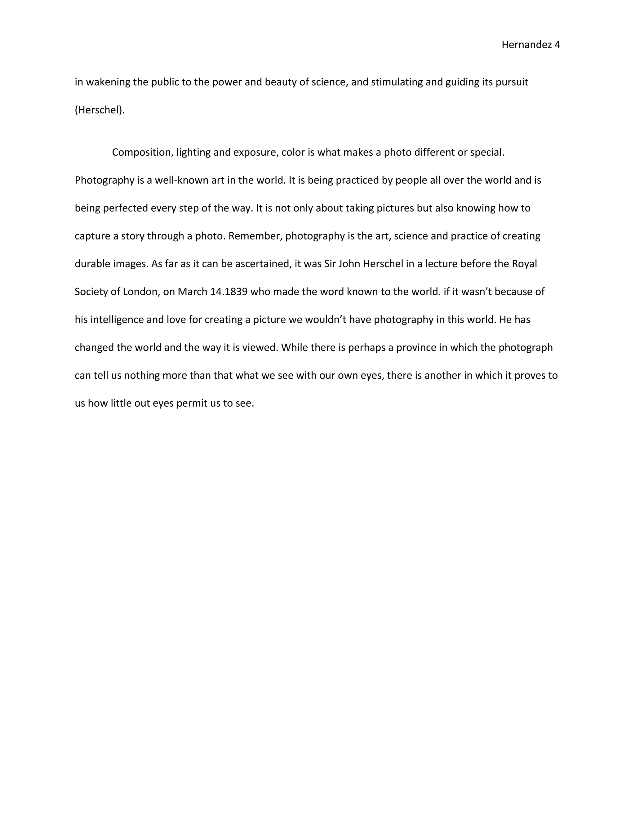 Hernandez 4


in wakening the public to the power and beauty of science, and stimulating and guiding its pursuit

(Herschel).


        Composition, lighting and exposure, color is what makes a photo different or special.

Photography is a well-known art in the world. It is being practiced by people all over the world and is

being perfected every step of the way. It is not only about taking pictures but also knowing how to

capture a story through a photo. Remember, photography is the art, science and practice of creating

durable images. As far as it can be ascertained, it was Sir John Herschel in a lecture before the Royal

Society of London, on March 14.1839 who made the word known to the world. if it wasn’t because of

his intelligence and love for creating a picture we wouldn’t have photography in this world. He has

changed the world and the way it is viewed. While there is perhaps a province in which the photograph

can tell us nothing more than that what we see with our own eyes, there is another in which it proves to

us how little out eyes permit us to see.
 