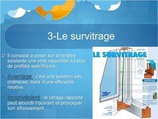 3-Le survitrage
Il consiste à poser sur la fenêtre
existante une vitre rapportée à l’aide
de profilés spécifiques.
• Avantage : c’est une solution peu
onéreuse, mais d’une efficacité
relative.
• Inconvénient : le vitrage rapporté
peut alourdir l’ouvrant et provoquer
son affaissement.
 