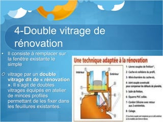 4-Double vitrage de
rénovation
• Il consiste à remplacer sur
la fenêtre existante le
simple
vitrage par un double
vitrage dit de « rénovation
». Il s’agit de doubles
vitrages équipés en atelier
de minces profilés
permettant de les fixer dans
les feuillures existantes.
 