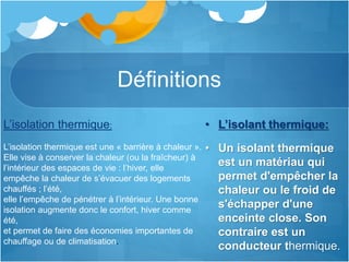 Définitions
• L’isolant thermique:
• Un isolant thermique
est un matériau qui
permet d'empêcher la
chaleur ou le froid de
s'échapper d'une
enceinte close. Son
contraire est un
conducteur thermique.
L’isolation thermique:
L’isolation thermique est une « barrière à chaleur ».
Elle vise à conserver la chaleur (ou la fraîcheur) à
l’intérieur des espaces de vie : l’hiver, elle
empêche la chaleur de s’évacuer des logements
chauffés ; l’été,
elle l’empêche de pénétrer à l’intérieur. Une bonne
isolation augmente donc le confort, hiver comme
été,
et permet de faire des économies importantes de
chauffage ou de climatisation.
 