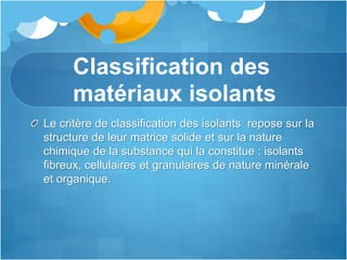 Classification des
matériaux isolants
Le critère de classification des isolants repose sur la
structure de leur matrice solide et sur la nature
chimique de la substance qui la constitue : isolants
fibreux, cellulaires et granulaires de nature minérale
et organique.
 