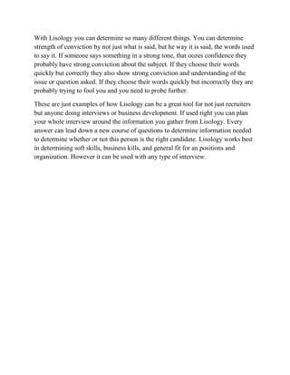 With Lisology you can determine so many different things. You can determine
strength of conviction by not just what is said, but he way it is said, the words used
to say it. If someone says something in a strong tone, that oozes confidence they
probably have strong conviction about the subject. If they choose their words
quickly but correctly they also show strong conviction and understanding of the
issue or question asked. If they choose their words quickly but incorrectly they are
probably trying to fool you and you need to probe further.
These are just examples of how Lisology can be a great tool for not just recruiters
but anyone doing interviews or business development. If used right you can plan
your whole interview around the information you gather from Lisology. Every
answer can lead down a new course of questions to determine information needed
to determine whether or not this person is the right candidate. Lisology works best
in determining soft skills, business kills, and general fit for an positions and
organization. However it can be used with any type of interview.
 
