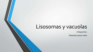 Lisosomas y vacuolas
Integrantes:
Sebastian perez riobo
 