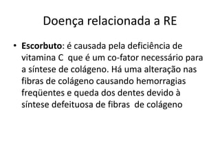 Doença relacionada a RE
• Escorbuto: é causada pela deficiência de
vitamina C que é um co-fator necessário para
a síntese de colágeno. Há uma alteração nas
fibras de colágeno causando hemorragias
freqüentes e queda dos dentes devido à
síntese defeituosa de fibras de colágeno
 