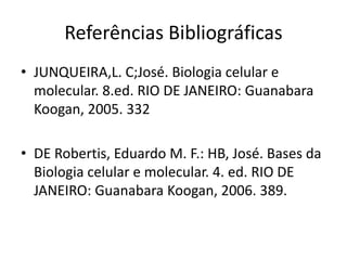 Referências Bibliográficas
• JUNQUEIRA,L. C;José. Biologia celular e
molecular. 8.ed. RIO DE JANEIRO: Guanabara
Koogan, 2005. 332
• DE Robertis, Eduardo M. F.: HB, José. Bases da
Biologia celular e molecular. 4. ed. RIO DE
JANEIRO: Guanabara Koogan, 2006. 389.
 