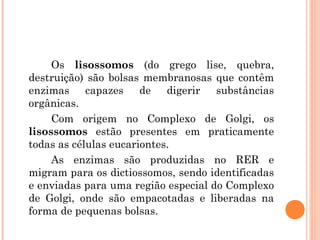 Os lisossomos (do grego lise, quebra,
destruição) são bolsas membranosas que contêm
enzimas capazes de digerir substâncias
orgânicas.
Com origem no Complexo de Golgi, os
lisossomos estão presentes em praticamente
todas as células eucariontes.
As enzimas são produzidas no RER e
migram para os dictiossomos, sendo identificadas
e enviadas para uma região especial do Complexo
de Golgi, onde são empacotadas e liberadas na
forma de pequenas bolsas.

 