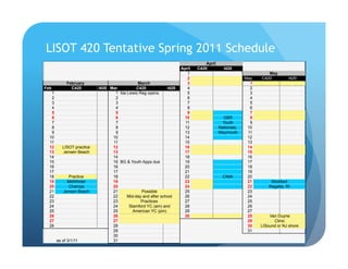 LISOT 420 Tentative Spring 2011 Schedule
                                                                                April
                                                                    April   C420          I420
                                                                       1                                      May
                                                                       2                             May   C420          I420
            February                          March                    3                               1
Feb           C420         I420 Mar          C420            I420      4                               2
   1                              1 Ida Lewis Reg opens                5                               3
   2                              2                                    6                               4
   3                              3                                    7                               5
   4                              4                                    8                               6
   5                              5                                    9                               7
   6                              6                                  10                   GBR          8
   7                              7                                   11                 Youth         9
   8                              8                                  12                 Nationals,    10
   9                              9                                  13                 Weymouth      11
  10                             10                                  14                               12
  11                             11                                  15                               13
  12      LISOT practice         12                                  16                               14
  13      Jensen Beach           13                                  17                               15
  14                             14                                  18                               16
  15                             15 BG & Youth Apps due              19                               17
  16                             16                                  20                               18
  17                             17                                  21                               19
  18        Practice             18                                  22                   CIMA        20
  19        MidWinter            19                                  23                               21        Wickford
  20        Champs               20                                  24                               22       Regatta, RI
  21      Jensen Beach           21            Possible              25                               23
  22                             22     Mid-day and after school     26                               24
  23                             23            Practices             27                               25
  24                             24      Stamford YC (am) and        28                               26
  25                             25        American YC (pm)          29                               27
  26                             26                                  30                               28       Van Duyne
  27                             27                                                                   29         Clinic
  28                             28                                                                   30   LISound or NJ shore
                                 29                                                                   31
                                 30
       as of 3/1/11              31
 