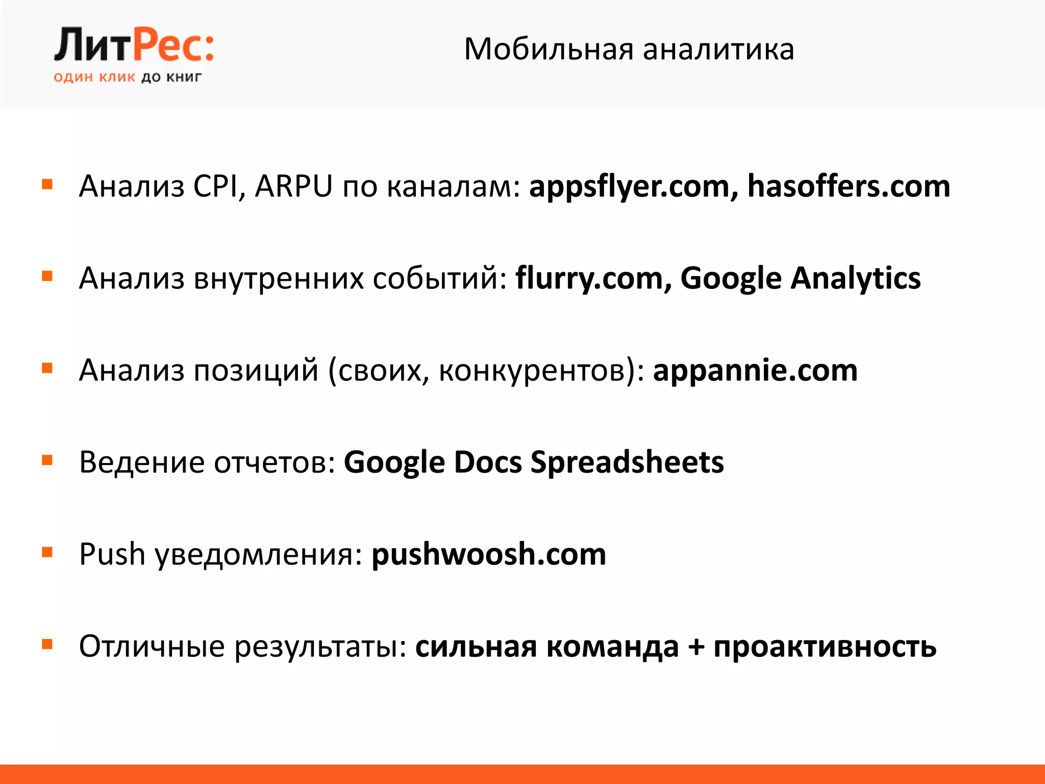  Анализ CPI, ARPU по каналам: appsflyer.com, hasoffers.com
 Анализ внутренних событий: flurry.com, Google Analytics
 Анализ позиций (своих, конкурентов): appannie.com
 Ведение отчетов: Google Docs Spreadsheets
 Push уведомления: pushwoosh.com
 Отличные результаты: сильная команда + проактивность
Мобильная аналитика
 