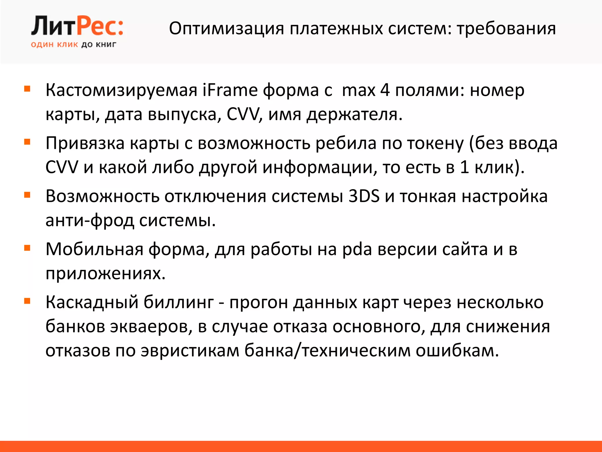 Оптимизация платежных систем: требования
 Кастомизируемая iFrame форма с max 4 полями: номер
карты, дата выпуска, CVV, имя держателя.
 Привязка карты с возможность ребила по токену (без ввода
CVV и какой либо другой информации, то есть в 1 клик).
 Возможность отключения системы 3DS и тонкая настройка
анти-фрод системы.
 Мобильная форма, для работы на pda версии сайта и в
приложениях.
 Каскадный биллинг - прогон данных карт через несколько
банков экваеров, в случае отказа основного, для снижения
отказов по эвристикам банка/техническим ошибкам.
 