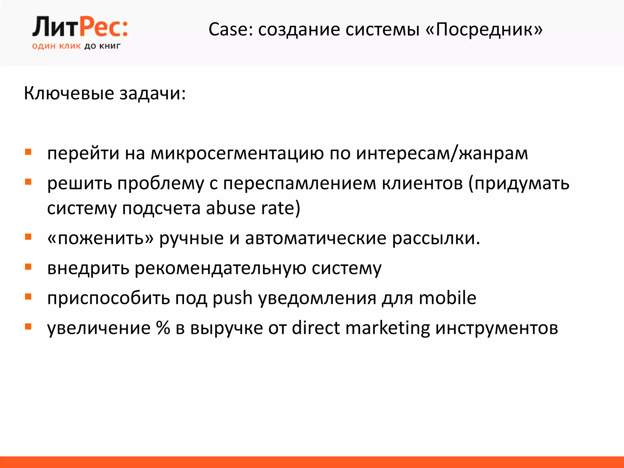 Case: создание системы «Посредник»
Ключевые задачи:
 перейти на микросегментацию по интересам/жанрам
 решить проблему с переспамлением клиентов (придумать
систему подсчета abuse rate)
 «поженить» ручные и автоматические рассылки.
 внедрить рекомендательную систему
 приспособить под push уведомления для mobile
 увеличение % в выручке от direct marketing инструментов
 