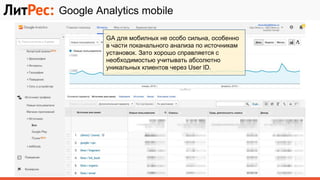 Google Analytics mobile
GA для мобилных не особо сильна, особенно
в части поканального анализа по источникам
установок. Зато хорошо справляется с
необходимостью учитывать абсолютно
уникальных клиентов через User ID.
 
