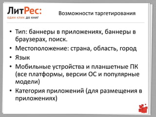 Возможности таргетирования


• Тип: баннеры в приложениях, баннеры в
  браузерах, поиск.
• Местоположение: страна, область, город
• Язык
• Мобильные устройства и планшетные ПК
  (все платформы, версии ОС и популярные
  модели)
• Категория приложений (для размещения в
  приложениях)
 