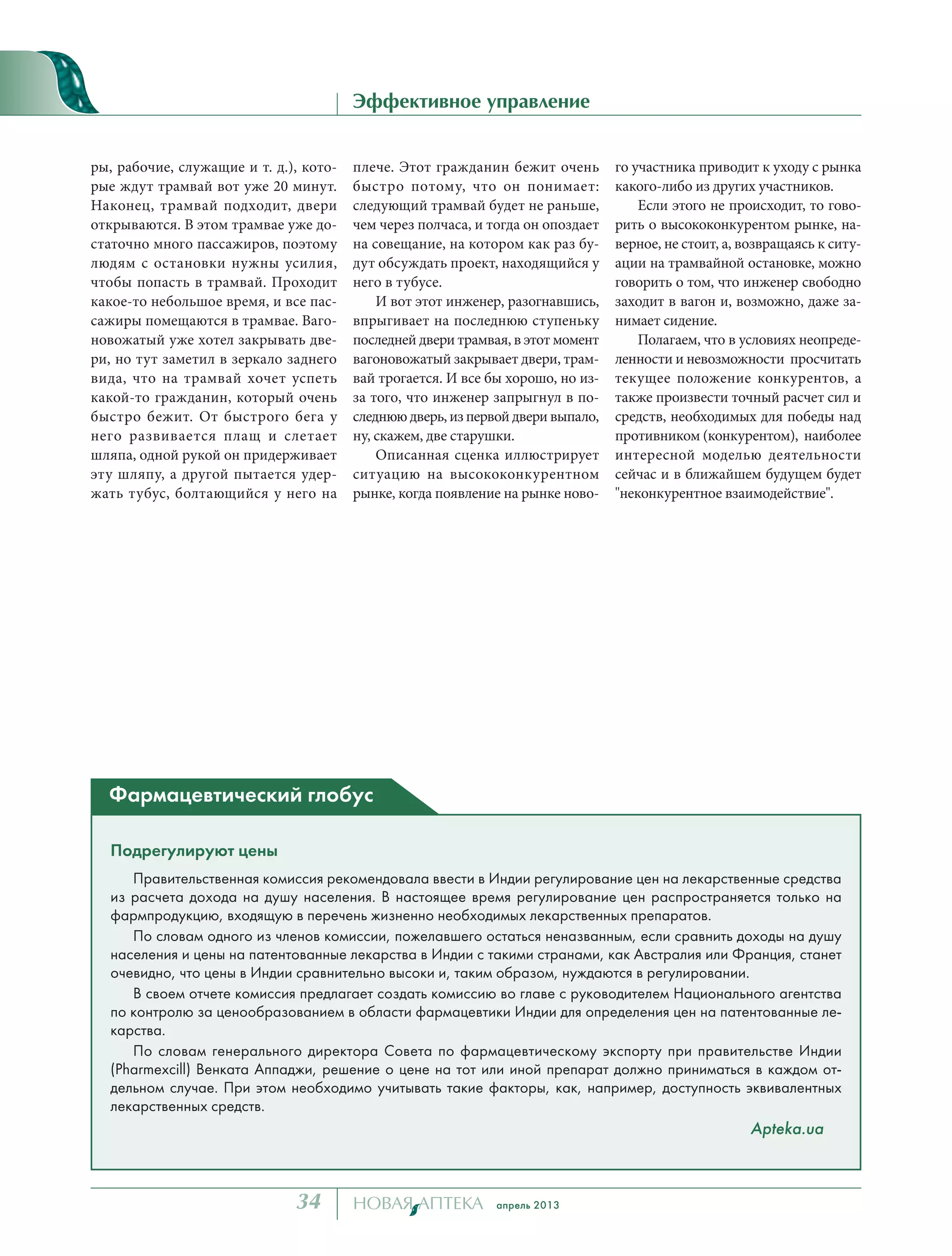 апрель 201334
Эффективное управление
ры, рабочие, служащие и т. д.), кото-
рые ждут трамвай вот уже 20 минут.
Наконец, трамвай подходит, двери
открываются. В этом трамвае уже до-
статочно много пассажиров, поэтому
людям с остановки нужны усилия,
чтобы попасть в трамвай. Проходит
какое-то небольшое время, и все пас-
сажиры помещаются в трамвае. Ваго-
новожатый уже хотел закрывать две-
ри, но тут заметил в зеркало заднего
вида, что на трамвай хочет успеть
какой-то гражданин, который очень
быстро бежит. От быстрого бега у
него развивается плащ и слетает
шляпа, одной рукой он придерживает
эту шляпу, а другой пытается удер-
жать тубус, болтающийся у него на
плече. Этот гражданин бежит очень
быстро потому, что он понимает:
следующий трамвай будет не раньше,
чем через полчаса, и тогда он опоздает
на совещание, на котором как раз бу-
дут обсуждать проект, находящийся у
него в тубусе.
И вот этот инженер, разогнавшись,
впрыгивает на последнюю ступеньку
последней двери трамвая, в этот момент
вагоновожатый закрывает двери, трам-
вай трогается. И все бы хорошо, но из-
за того, что инженер запрыгнул в по-
следнюю дверь, из первой двери выпало,
ну, скажем, две старушки.
Описанная сценка иллюстрирует
ситуацию на высококонкурентном
рынке, когда появление на рынке ново-
го участника приводит к уходу с рынка
какого-либо из других участников.
Если этого не происходит, то гово-
рить о высококонкурентом рынке, на-
верное, не стоит, а, возвращаясь к ситу-
ации на трамвайной остановке, можно
говорить о том, что инженер свободно
заходит в вагон и, возможно, даже за-
нимает сидение.
Полагаем, что в условиях неопреде-
ленности и невозможности просчитать
текущее положение конкурентов, а
также произвести точный расчет сил и
средств, необходимых для победы над
противником (конкурентом), наиболее
интересной моделью деятельности
сейчас и в ближайшем будущем будет
"неконкурентное взаимодействие".
Подрегулируют цены
Правительственная комиссия рекомендовала ввести в Индии регулирование цен на лекарственные средства
из расчета дохода на душу населения. В настоящее время регулирование цен распространяется только на
фармпродукцию, входящую в перечень жизненно необходимых лекарственных препаратов.
По словам одного из членов комиссии, пожелавшего остаться неназванным, если сравнить доходы на душу
населения и цены на патентованные лекарства в Индии с такими странами, как Австралия или Франция, станет
очевидно, что цены в Индии сравнительно высоки и, таким образом, нуждаются в регулировании.
В своем отчете комиссия предлагает создать комиссию во главе с руководителем Национального агентства
по контролю за ценообразованием в области фармацевтики Индии для определения цен на патентованные ле-
карства.
По словам генерального директора Совета по фармацевтическому экспорту при правительстве Индии
(Pharmexcill) Венката Аппаджи, решение о цене на тот или иной препарат должно приниматься в каждом от-
дельном случае. При этом необходимо учитывать такие факторы, как, например, доступность эквивалентных
лекарственных средств.
Apteka.ua
Фармацевтический глобус
Павел ЛИСОВСКИЙ, к.э.н.
Увеличение прибыльности бизнеса
тел. +79062268109
www.LisovskiyP.com
email: Pavel@LisovskiyP.com
 