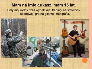 Mam na imię Łukasz, mam 15 lat.
Cały mój wolny czas wypełniają: treningi na strzelnicy
sportowej, gra na gitarze i fotografia.
 