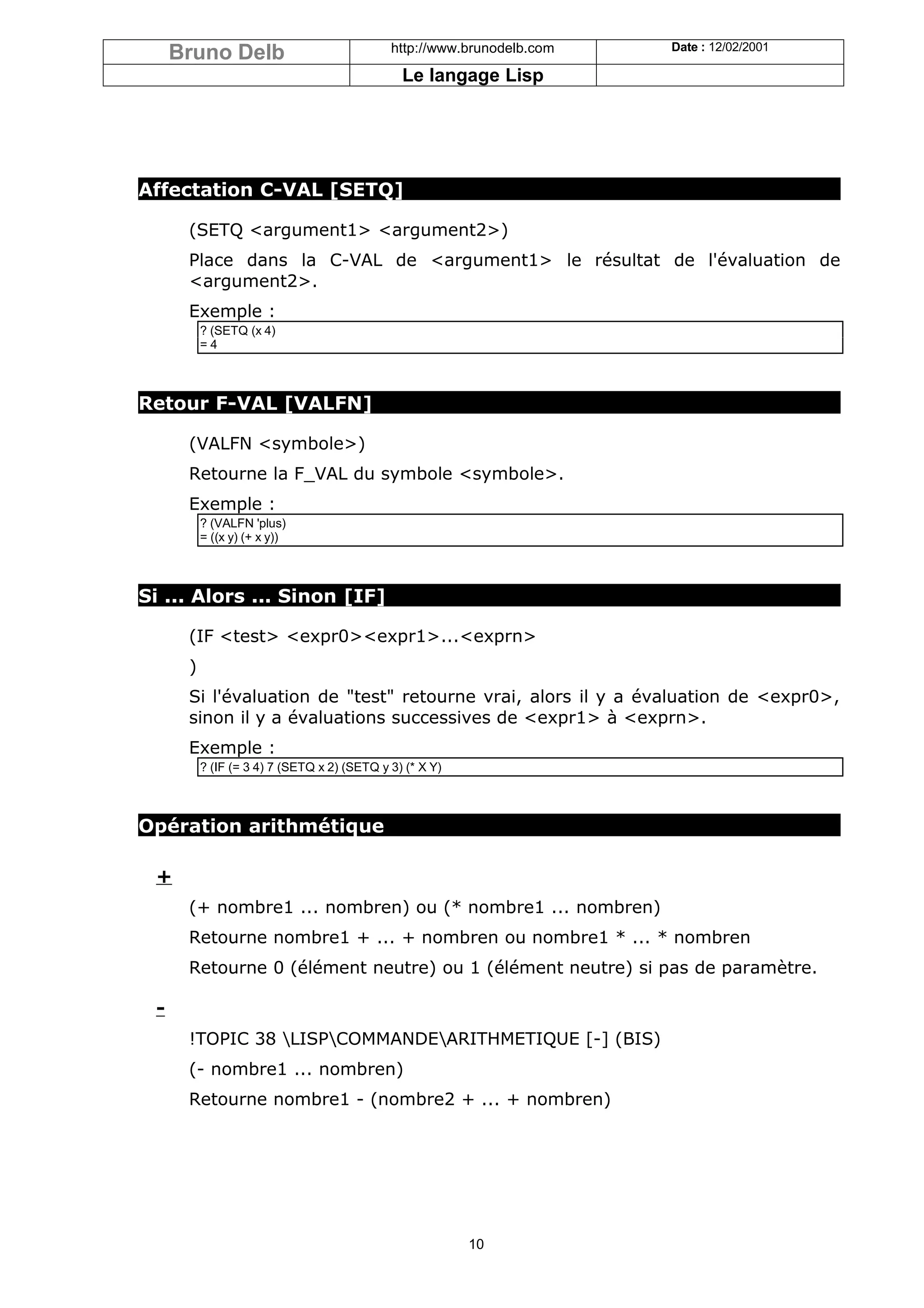 Bruno Delb                              http://www.brunodelb.com   Date : 12/02/2001

                                               Le langage Lisp




Affectation C-VAL [SETQ]

      (SETQ <argument1> <argument2>)
      Place dans la C-VAL de <argument1> le résultat de l'évaluation de
      <argument2>.
      Exemple :
          ? (SETQ (x 4)
          =4



Retour F-VAL [VALFN]

      (VALFN <symbole>)
      Retourne la F_VAL du symbole <symbole>.
      Exemple :
          ? (VALFN 'plus)
          = ((x y) (+ x y))



Si ... Alors ... Sinon [IF]

      (IF <test> <expr0><expr1>...<exprn>
      )
      Si l'évaluation de "test" retourne vrai, alors il y a évaluation de <expr0>,
      sinon il y a évaluations successives de <expr1> à <exprn>.
      Exemple :
          ? (IF (= 3 4) 7 (SETQ x 2) (SETQ y 3) (* X Y)



Opération arithmétique

 +
      (+ nombre1 ... nombren) ou (* nombre1 ... nombren)
      Retourne nombre1 + ... + nombren ou nombre1 * ... * nombren
      Retourne 0 (élément neutre) ou 1 (élément neutre) si pas de paramètre.

 -
      !TOPIC 38 LISPCOMMANDEARITHMETIQUE [-] (BIS)
      (- nombre1 ... nombren)
      Retourne nombre1 - (nombre2 + ... + nombren)




                                                          10
 